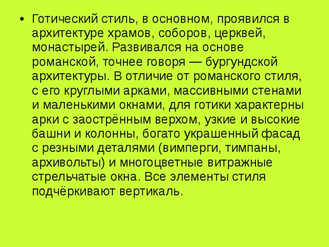 Готический стиль, в основном, проявился в архитектуре храмов, соборов, церквей, монастырей. Развивался на основе романской, точнее говоря — бургундской архитектуры. В отличие от романского стиля, с его круглыми арками, массивными стенами и маленькими окнами, для готики характерны арки с заострённым верхом, узкие и высокие башни и колонны, богато украшенный фасад с резными деталями (вимперги, тимпаны, архивольты) и многоцветные витражные стрельчатые окна. Все элементы стиля подчёркивают вертикаль. 