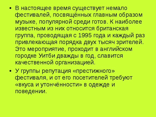 В настоящее время существует немало фестивалей, посвящённых главным образом музыке, популярной среди готов. К наиболее известным из них относится британская группа, проводящая с 1995 года и каждый раз привлекающая порядка двух тысяч зрителей. Это мероприятие, проходит в английском городке Уитби дважды в год, славится качественной организацией. У группы репутация «престижного» фестиваля, и от его посетителей требуют «вкуса и утончённости» в одежде и поведении. 