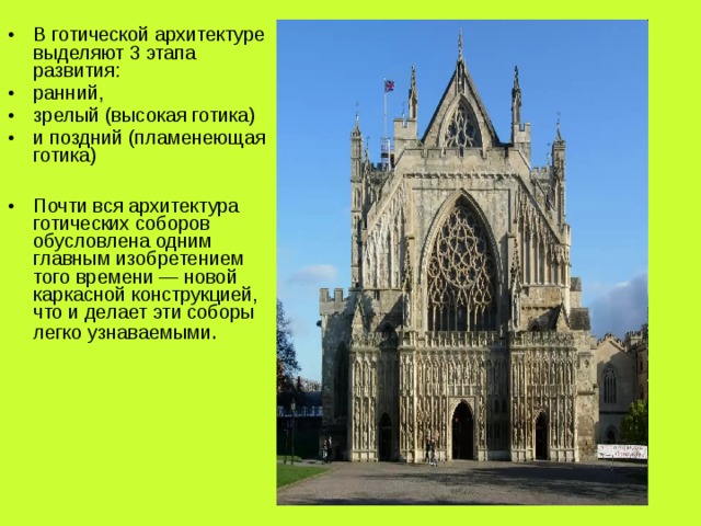 В готической архитектуре выделяют 3 этапа развития: ранний, зрелый (высокая готика) и поздний (пламенеющая готика)  Почти вся архитектура готических соборов обусловлена одним главным изобретением того времени — новой каркасной конструкцией, что и делает эти соборы легко узнаваемыми . 