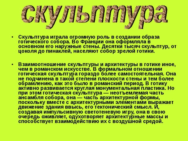 Скульптура играла огромную роль в создании образа готического собора. Во Франции она оформляла в основном его наружные стены. Десятки тысяч скульптур, от цоколя до пинаклей, населяют собор зрелой готики.  Взаимоотношение скульптуры и архитектуры в готике иное, чем в романском искусстве. В формальном отношении готическая скульптура гораздо более самостоятельная. Она не подчинена в такой степени плоскости стены и тем более обрамлению, как это было в романский период. В готику активно развивается круглая монументальная пластика. Но при этом готическая скульптура — неотъемлемая часть ансамбля собора, она — часть архитектурной формы, поскольку вместе с архитектурными элементами выражает движение здания ввысь, его тектонический смысл. И, создавая импульсивную светотеневую игру, она в свою очередь оживляет, одухотворяет архитектурные массы и способствует взаимодействию их с воздушной средой. 