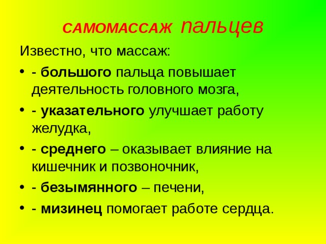 САМОМАССАЖ  пальцев Известно, что массаж: - большого пальца повышает деятельность головного мозга, - указательного улучшает работу желудка, - среднего – оказывает влияние на кишечник и позвоночник, - безымянного – печени, - мизинец помогает работе сердца.  