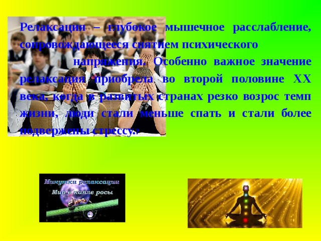 Релаксация – глубокое мышечное расслабление, сопровождающееся снятием психического напряжения.  Особенно важное значение релаксация приобрела во второй половине ХХ века, когда в развитых странах резко возрос темп жизни, люди стали меньше спать и стали более подвержены стрессу. ?  