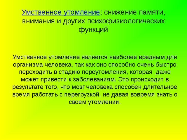     Умственное утомление :  снижение памяти, внимания и других психофизиологических функций      Умственное утомление является наиболее вредным для организма человека, так как оно способно очень быстро переходить в стадию переутомления, которая даже может привести к заболеваниям. Это происходит в результате того, что мозг человека способен длительное время работать с перегрузкой, не давая вовремя знать о своем утомлении. 