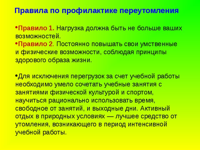 Правила по профилактике переутомления   Правило 1. Нагрузка должна быть не больше ваших возможностей. Правило 2 . Постоянно повышать свои умственные и физические возможности, соблюдая принципы здорового образа жизни. Для исключения перегрузок за счет учебной работы необходимо умело сочетать учебные занятия с занятиями физической культурой и спортом, научиться рационально использовать время, свободное от занятий, и выходные дни. Активный отдых в природных условиях — лучшее средство от утомления, возникающего в период интенсивной учебной работы. 