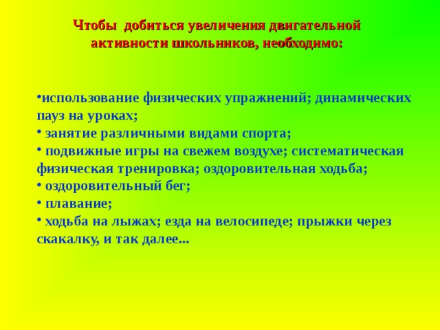 Чтобы добиться увеличения двигательной активности школьников, необходимо:   использование физических упражнений; динамических пауз на уроках;  занятие различными видами спорта;  подвижные игры на свежем воздухе; систематическая физическая тренировка; оздоровительная ходьба;  оздоровительный бег;  плавание;  ходьба на лыжах; езда на велосипеде; прыжки через скакалку, и так далее... 