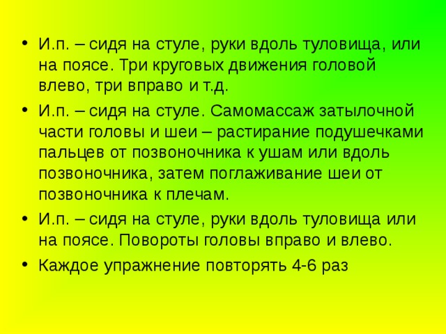 И.п. – сидя на стуле, руки вдоль туловища, или на поясе. Три круговых движения головой влево, три вправо и т.д. И.п. – сидя на стуле. Самомассаж затылочной части головы и шеи – растирание подушечками пальцев от позвоночника к ушам или вдоль позвоночника, затем поглаживание шеи от позвоночника к плечам. И.п. – сидя на стуле, руки вдоль туловища или на поясе. Повороты головы вправо и влево. Каждое упражнение повторять 4-6 раз 