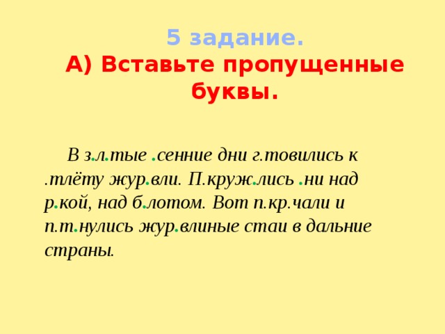 5 задание. А) Вставьте пропущенные буквы.  В з . л . тые . сенние дни г.товились к .тлёту жур . вли. П.круж . лись . ни над р . кой, над б . лотом. Вот п.кр.чали и п.т . нулись жур . влиные стаи в дальние страны. 