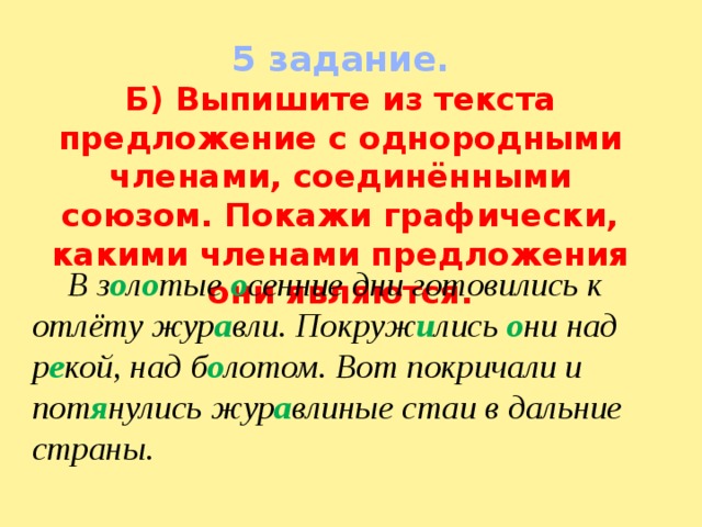 5 задание. Б) Выпишите из текста предложение с однородными членами, соединёнными союзом. Покажи графически, какими членами предложения они являются.  В з о л о тые о сенние дни готовились к отлёту жур а вли. Покруж и лись о ни над р е кой, над б о лотом. Вот покричали и пот я нулись жур а влиные стаи в дальние страны. 