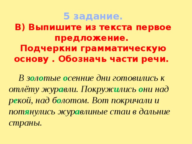 5 задание. В) Выпишите из текста первое предложение. Подчеркни грамматическую основу . Обозначь части речи.  В з о л о тые о сенние дни готовились к отлёту жур а вли. Покруж и лись о ни над р е кой, над б о лотом. Вот покричали и пот я нулись жур а влиные стаи в дальние страны. 