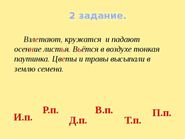2 задание.    Взл е тают , кружатся и падают осен н ие лист ь я. В ь ётся в воздухе тонкая паутинка. Цв е ты и травы высыпали в землю семена.  Р.п.  В.п.  П.п.  И.п.  Д.п.  Т.п. 