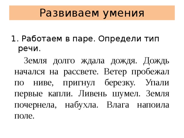 Развиваем умения 1. Работаем в паре. Определи тип речи.   Земля долго ждала дождя. Дождь начался на рассвете. Ветер пробежал по ниве, пригнул березку. Упали первые капли. Ливень шумел. Земля почернела, набухла. Влага напоила поле. 