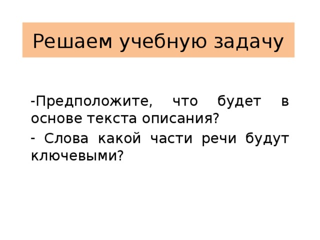 Решаем учебную задачу Предположите, что будет в основе текста описания?  Слова какой части речи будут ключевыми? 
