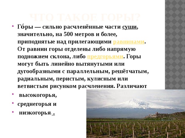 Что такое горы? Го́ры — сильно расчленённые части  суши , значительно, на 500 метров и более, приподнятые над прилегающими  равнинами . От равнин горы отделены либо напрямую подножием склона, либо  предгорьями . Горы могут быть линейно вытянутыми или дугообразными с параллельным, решётчатым, радиальным, перистым, кулисным или ветвистым рисунком расчленения. Различают  высокогорья, среднегорья и  низкогорья  . 