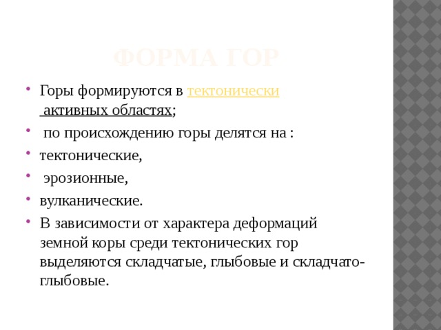 Форма гор Горы формируются в  тектонически активных областях ;  по происхождению горы делятся на : тектонические,  эрозионные, вулканические. В зависимости от характера деформаций земной коры среди тектонических гор выделяются складчатые, глыбовые и складчато-глыбовые. 