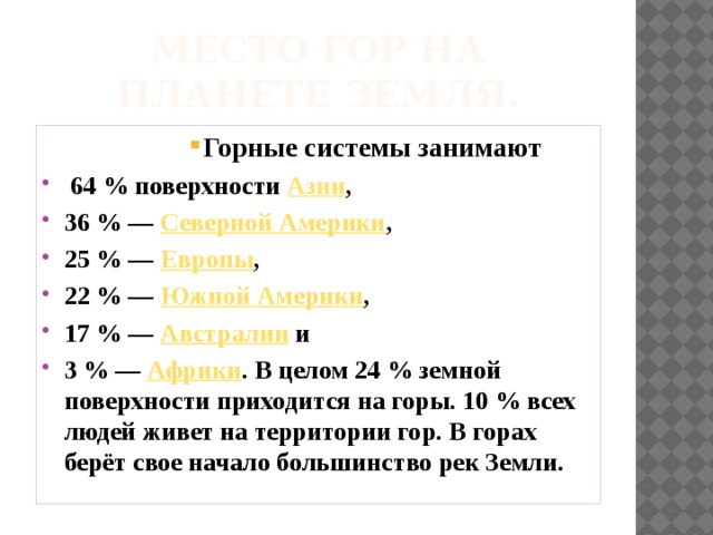 Место гор на планете земля. Горные системы занимают Горные системы занимают Горные системы занимают Горные системы занимают Горные системы занимают Горные системы занимают Горные системы занимают Горные системы занимают Горные системы занимают  64 % поверхности   Азии , 36 % —  Северной Америки , 25 % —  Европы , 22 % —  Южной Америки , 17 % —  Австралии  и 3 % —  Африки . В целом 24 % земной поверхности приходится на горы. 10 % всех людей живет на территории гор. В горах берёт свое начало большинство рек Земли. 