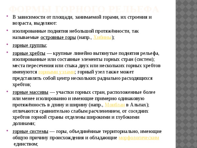 Формы горного рельефа   В зависимости от площади, занимаемой горами, их строения и возраста, выделяют: изолированные поднятия небольшой протяжённости, так называемые  островные горы  (напр.,  Хибины ); горные группы ; горные хребты  — крупные линейно вытянутые поднятия рельефа, изолированные или составные элементы горных стран (систем); места пересечения или стыка двух или нескольких горных хребтов именуются  горными узлами ; горный узел также может представлять собой центр нескольких радиально расходящихся хребтов; горные массивы  — участки горных стран, расположенные более или менее изолированно и имеющие примерно одинаковую протяжённость в длину и ширину (напр.,  Монблан  в Альпах); отличаются сравнительно слабым расчленением, от соседних хребтов горной страны отделены широкими и глубокими долинами; горные системы  — горы, объединённые территориально, имеющие общую причину происхождения и обладающие  морфологическим  единством; 