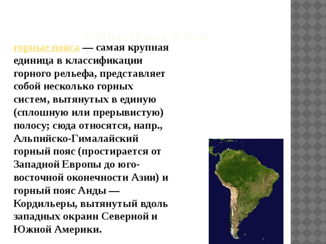   горные пояса земли   горные пояса  — самая крупная единица в классификации горного рельефа, представляет собой несколько горных систем, вытянутых в единую (сплошную или прерывистую) полосу; сюда относятся, напр., Альпийско-Гималайский горный пояс (простирается от Западной Европы до юго-восточной оконечности Азии) и горный пояс Анды — Кордильеры, вытянутый вдоль западных окраин Северной и Южной Америки.    