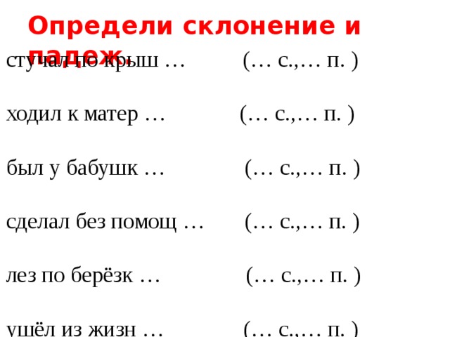 Определи склонение и падеж. стучал по крыш … (… с.,… п. ) ходил к матер … (… с.,… п. ) был у бабушк … (… с.,… п. ) сделал без помощ … (… с.,… п. ) лез по берёзк … (… с.,… п. ) ушёл из жизн … (… с.,… п. ) подошёл к рощ … (… с.,… п. ) вылез из берлог … (… с.,… п. ) пришёл к побед … (… с.,… п. ) купили для библиотек …(… с.,… п. ) 