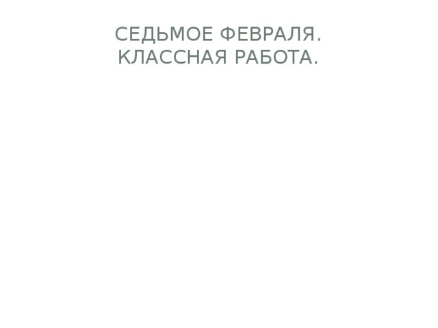 СЕДЬМОЕ ФЕВРАЛЯ.  КЛАССНАЯ РАБОТА. 