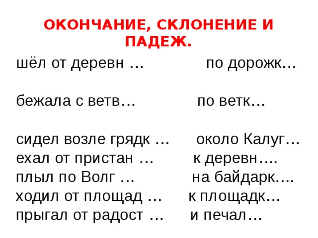 ОКОНЧАНИЕ, СКЛОНЕНИЕ И ПАДЕЖ. шёл от деревн … по дорожк… бежала с ветв… по ветк… сидел возле грядк … около Калуг… ехал от пристан … к деревн…. плыл по Волг … на байдарк…. ходил от площад … к площадк… прыгал от радост … и печал… 
