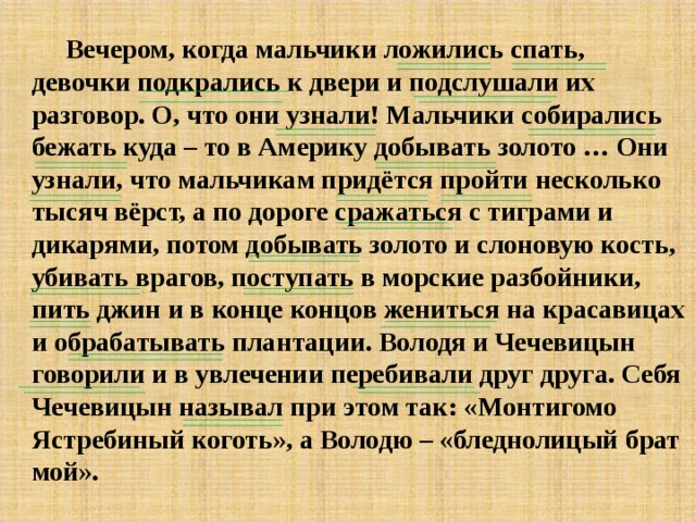 Вечером, когда мальчики ложились спать, девочки подкрались к двери и подслушали их разговор. О, что они узнали! Мальчики собирались бежать куда – то в Америку добывать золото … Они узнали, что мальчикам придётся пройти несколько тысяч вёрст, а по дороге сражаться с тиграми и дикарями, потом добывать золото и слоновую кость, убивать врагов, поступать в морские разбойники, пить джин и в конце концов жениться на красавицах и обрабатывать плантации. Володя и Чечевицын говорили и в увлечении перебивали друг друга. Себя Чечевицын называл при этом так: «Монтигомо Ястребиный коготь», а Володю – «бледнолицый брат мой».  