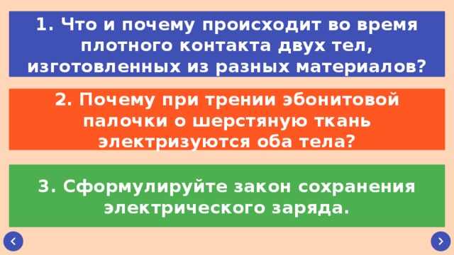 1. Что и почему происходит во время плотного контакта двух тел, изготовленных из разных материалов? 2. Почему при трении эбонитовой палочки о шерстяную ткань электризуются оба тела? 3. Сформулируйте закон сохранения электрического заряда.