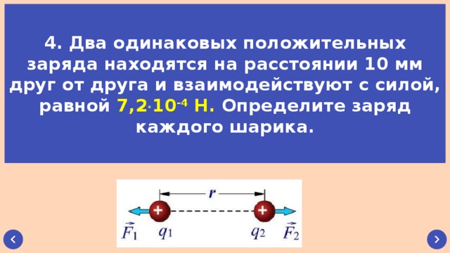 4. Два одинаковых положительных заряда находятся на расстоянии 10 мм друг от друга и взаимодействуют с силой, равной 7,2  10 -4 Н. Определите заряд каждого шарика.