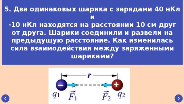 5. Два одинаковых шарика с зарядами 40 нКл и -10 нКл находятся на расстоянии 10 см друг от друга. Шарики соединили и развели на предыдущую расстояние. Как изменилась сила взаимодействия между заряженными шариками?