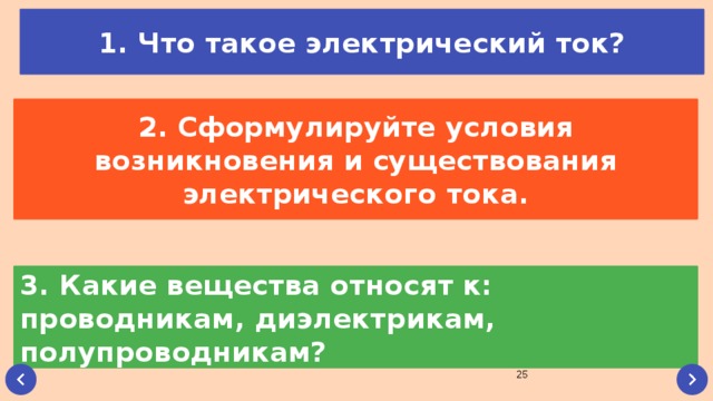 1. Что такое электрический ток? 2. Сформулируйте условия возникновения и существования электрического тока. 3. Какие вещества относят к: проводникам, диэлектрикам, полупроводникам?