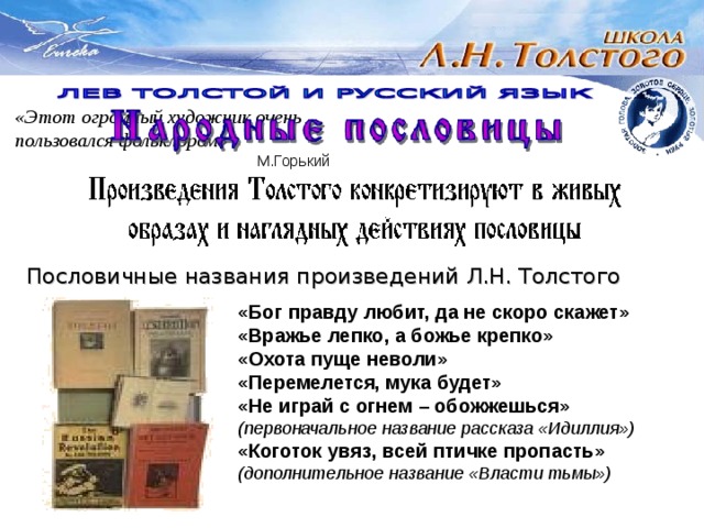 «Этот огромный художник очень пользовался фольклором»      М.Горький Пословичные названия произведений Л.Н. Толстого    «Бог правду любит, да не скоро скажет»    «Вражье лепко, а божье крепко»    «Охота пуще неволи»    «Перемелется, мука будет»    «Не играй с огнем – обожжешься»     (первоначальное название рассказа «Идиллия»)    «Коготок увяз, всей птичке пропасть»     (дополнительное название «Власти тьмы») 