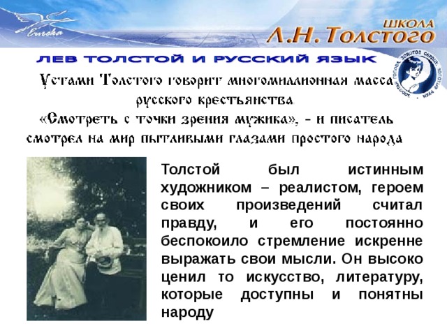 Толстой был истинным художником – реалистом, героем своих произведений считал правду, и его постоянно беспокоило стремление искренне выражать свои мысли. Он высоко ценил то искусство, литературу, которые доступны и понятны народу 