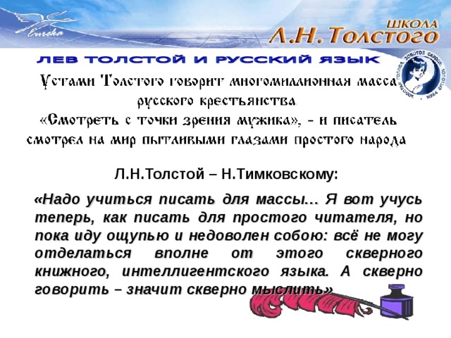 Л.Н.Толстой – Н.Тимковскому:  «Надо учиться писать для массы… Я вот учусь теперь, как писать для простого читателя, но пока иду ощупью и недоволен собою: всё не могу отделаться вполне от этого скверного книжного, интеллигентского языка. А скверно говорить – значит скверно мыслить» 