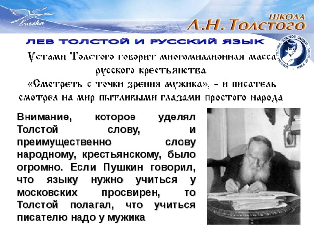 Внимание, которое уделял Толстой слову, и преимущественно слову народному, крестьянскому, было огромно. Если Пушкин говорил, что языку нужно учиться у московских просвирен, то Толстой полагал, что учиться писателю надо у мужика 