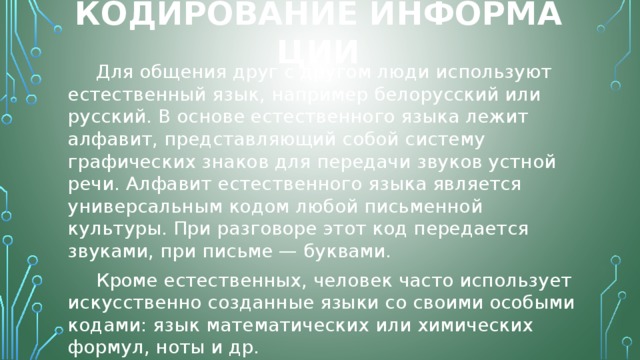 Кодирование информации Для общения друг с другом люди используют естественный язык, например белорусский или русский. В основе естественного языка лежит алфавит, представляющий собой систему графических знаков для передачи звуков устной речи. Алфавит естественного языка является универсальным кодом любой письменной культуры. При разговоре этот код передается звуками, при письме — буквами. Кроме естественных, человек часто использует искусственно созданные языки со своими особыми кодами: язык математических или химических формул, ноты и др. 