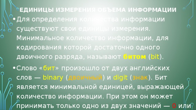 Единицы измерения объема информации Для определения количества информации существуют свои единицы измерения. Минимальное количество информации, для кодирования которой достаточно одного двоичного разряда, называют  битом  ( bit ). Слово « бит » произошло от двух английских слов — binary ( двоичный ) и digit ( знак ). Бит является минимальной единицей, выражающей количество информации. При этом он может принимать только одно из двух значений — 0 или 1 . Для удобства введена более крупная единица измерения информации — байт . 