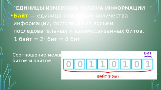 Единицы измерения объема информации Байт  — единица измерения количества информации, состоящая из восьми последовательных и взаимосвязанных битов.  1 байт = 2 3  бит = 8 бит Соотношение между битом и байтом 