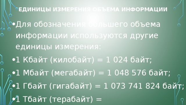 Единицы измерения объема информации Для обозначения большего объема информации используются другие единицы измерения: 1 Кбайт (килобайт) = 1 024 байт; 1 Мбайт (мегабайт) = 1 048 576 байт; 1 Гбайт (гигабайт) = 1 073 741 824 байт; 1 Тбайт (терабайт) = 1 099 511 627 776 байт. 
