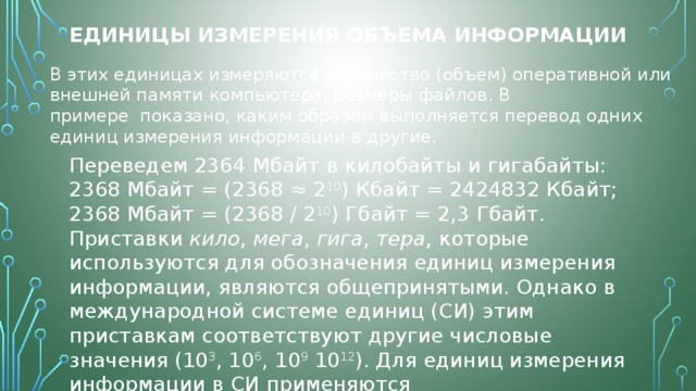 Единицы измерения объема информации В этих единицах измеряются количество (объем) оперативной или внешней памяти компьютера, размеры файлов. В примере  показано, каким образом выполняется перевод одних единиц измерения информации в другие. Переведем 2364 Мбайт в килобайты и гигабайты:  2368 Мбайт = (2368 ≈ 2 10 ) Кбайт = 2424832 Кбайт;  2368 Мбайт = (2368 / 2 10 ) Гбайт = 2,3 Гбайт.  Приставки  кило ,  мега ,  гига ,  тера , которые используются для обозначения единиц измерения информации, являются общепринятыми. Однако в международной системе единиц (СИ) этим приставкам соответствуют другие числовые значения (10 3 , 10 6 , 10 9  10 12 ). Для единиц измерения информации в СИ применяются приставки  киби ,  меби ,  гиби ,  теби . . 