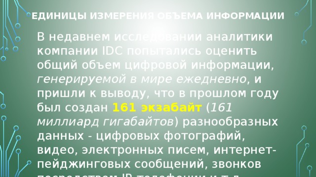 Единицы измерения объема информации В недавнем исследовании аналитики компании IDC попытались оценить общий объем цифровой информации, генерируемой в мире ежедневно , и пришли к выводу, что в прошлом году был создан 161 экзабайт  ( 161 миллиард гигабайтов ) разнообразных данных - цифровых фотографий, видео, электронных писем, интернет-пейджинговых сообщений, звонков посредством IP-телефонии и т.д. 