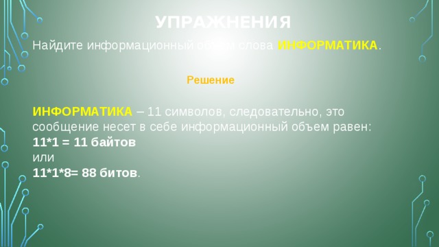 Упражнения Найдите информационный объем слова ИНФОРМАТИКА . Решение ИНФОРМАТИКА – 11 символов, следовательно, это сообщение несет в себе информационный объем равен: 11*1 = 11 байтов или 11*1*8= 88 битов . 
