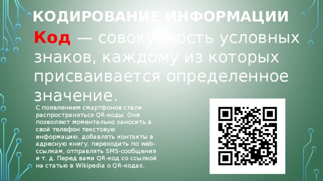 Кодирование информации Код  — совокупность условных знаков, каждому из которых присваивается определенное значение. С появлением смартфонов стали распространяться QR-коды. Они позволяют моментально заносить в свой телефон текстовую информацию, добавлять контакты в адресную книгу, переходить по web-ссылкам, отправлять SMS-сообщения и т. д. Перед вами QR-код со ссылкой на статью в Wikipedia о QR-кодах. 