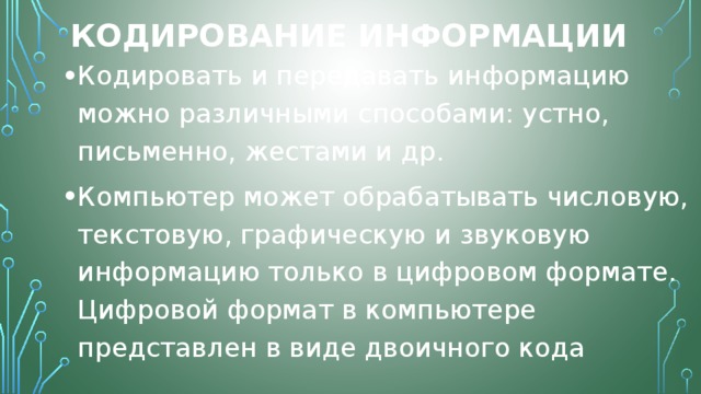 Кодирование информации Кодировать и передавать информацию можно различными способами: устно, письменно, жестами и др. Компьютер может обрабатывать числовую, текстовую, графическую и звуковую информацию только в цифровом формате. Цифровой формат в компьютере представлен в виде двоичного кода 