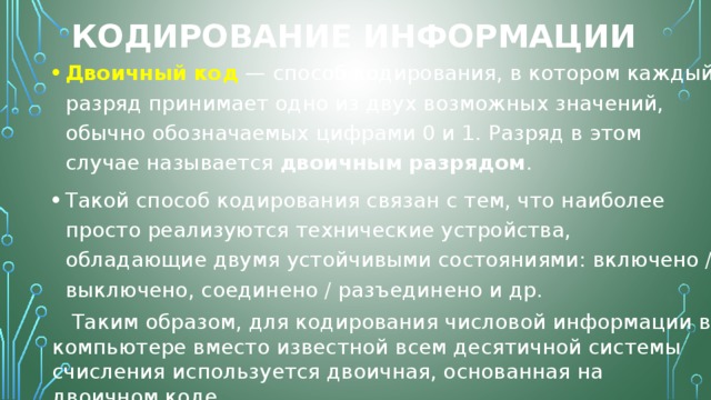 Кодирование информации Двоичный   код  — способ кодирования, в котором каждый разряд принимает одно из двух возможных значений, обычно обозначаемых цифрами 0 и 1. Разряд в этом случае называется  двоичным   разрядом . Такой способ кодирования связан с тем, что наиболее просто реализуются технические устройства, обладающие двумя устойчивыми состояниями: включено / выключено, соединено / разъединено и др.  Таким образом, для кодирования числовой информации в компьютере вместо известной всем десятичной системы счисления используется двоичная, основанная на двоичном коде. 