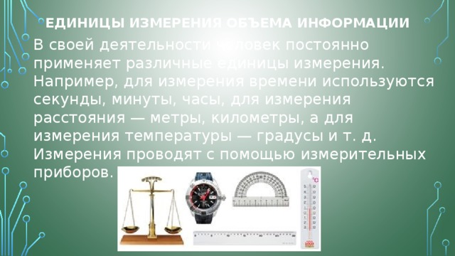 Единицы измерения объема информации В своей деятельности человек постоянно применяет различные единицы измерения. Например, для измерения времени используются секунды, минуты, часы, для измерения расстояния — метры, километры, а для измерения температуры — градусы и т. д. Измерения проводят с помощью измерительных приборов. 
