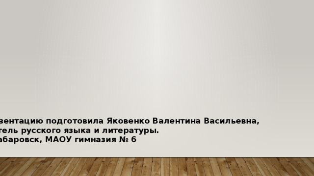 Презентацию подготовила Яковенко Валентина Васильевна, учитель русского языка и литературы. г. Хабаровск, МАОУ гимназия № 6 