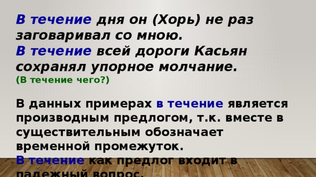 В течение дня он (Хорь) не раз заговаривал со мною. В течение всей дороги Касьян сохранял упорное молчание. (В течение чего?)  В данных примерах в течение является производным предлогом, т.к. вместе в существительным обозначает временной промежуток. В течение как предлог входит в падежный вопрос. 