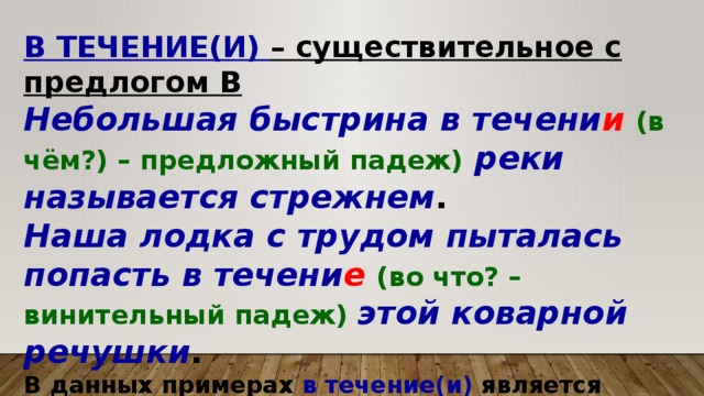 В ТЕЧЕНИЕ(И) – существительное с предлогом В Небольшая быстрина в течени и  (в чём?) – предложный падеж)  реки называется стрежнем . Наша лодка с трудом пыталась попасть в течени е (во что? – винительный падеж) этой коварной речушки . В данных примерах в течение(и) является существительным с предлогом в падежной форме.  
