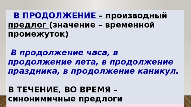  В ПРОДОЛЖЕНИЕ – производный предлог (значение – временной промежуток)   В продолжение часа, в продолжение лета, в продолжение праздника, в продолжение каникул.  В ТЕЧЕНИЕ, ВО ВРЕМЯ – синонимичные предлоги 