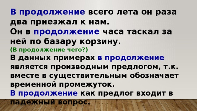 В продолжение всего лета он раза два приезжал к нам. Он в продолжение часа таскал за ней по базару корзину. (В продолжение чего?) В данных примерах в продолжение является производным предлогом, т.к. вместе в существительным обозначает временной промежуток. В продолжение как предлог входит в падежный вопрос.   