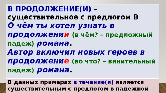 В ПРОДОЛЖЕНИЕ(И) – существительное с предлогом В О чём ты хотел узнать в продолжени и  (в чём? – предложный падеж)  романа . В данных примерах в течение(и) является существительным с предлогом в падежной форме. Автор включил новых героев в продолжени е  (во что? – винительный падеж)  романа .  